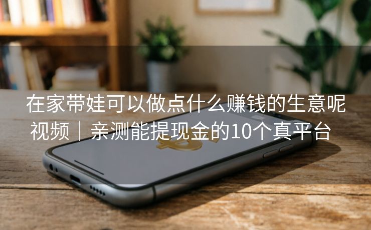在家带娃可以做点什么赚钱的生意呢视频｜亲测能提现金的10个真平台  